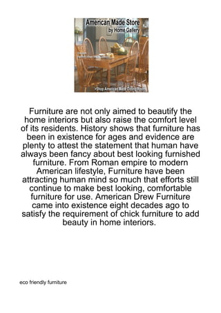 Furniture are not only aimed to beautify the
 home interiors but also raise the comfort level
of its residents. History shows that furniture has
  been in existence for ages and evidence are
plenty to attest the statement that human have
always been fancy about best looking furnished
    furniture. From Roman empire to modern
     American lifestyle, Furniture have been
attracting human mind so much that efforts still
   continue to make best looking, comfortable
   furniture for use. American Drew Furniture
    came into existence eight decades ago to
satisfy the requirement of chick furniture to add
             beauty in home interiors.




eco friendly furniture
 
