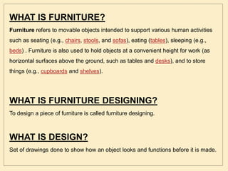 WHAT IS FURNITURE?
Furniture refers to movable objects intended to support various human activities
such as seating (e.g., chairs, stools, and sofas), eating (tables), sleeping (e.g.,
beds) . Furniture is also used to hold objects at a convenient height for work (as
horizontal surfaces above the ground, such as tables and desks), and to store
things (e.g., cupboards and shelves).
WHAT IS FURNITURE DESIGNING?
To design a piece of furniture is called furniture designing.
WHAT IS DESIGN?
Set of drawings done to show how an object looks and functions before it is made.
 