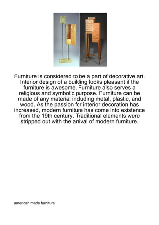 Furniture is considered to be a part of decorative art.
   Interior design of a building looks pleasant if the
     furniture is awesome. Furniture also serves a
  religious and symbolic purpose. Furniture can be
  made of any material including metal, plastic, and
   wood. As the passion for interior decoration has
increased, modern furniture has come into existence
  from the 19th century. Traditional elements were
   stripped out with the arrival of modern furniture.




american made furniture
 