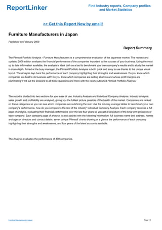 Find Industry reports, Company profiles
ReportLinker                                                                       and Market Statistics



                                   >> Get this Report Now by email!

Furniture Manufacturers in Japan
Published on February 2009

                                                                                                              Report Summary

The Plimsoll Portfolio Analysis - Furniture Manufacturers is a comprehensive evaluation of the Japanese market. The revised and
updated 2008 edition analyses the financial performance of the companies important to the success of your business. Using the most
up to date information available, the analysis is ideal both as a tool to benchmark your own company's results and to study the market
in more depth. Aimed at the busy manager, the Plimsoll Portfolio Analysis is both quick and easy to use thanks to the unique visual
layout. The Analysis lays bare the performance of each company highlighting their strengths and weaknesses. Do you know which
companies are best to do business with' Do you know which companies are selling at a loss and whose profit margins are
plummeting' Find out the answers to all these questions and more with the newly published Plimsoll Portfolio Analysis.




The report is divided into two sections for your ease of use, Industry Analysis and Individual Company Analysis. Industry Analysis:
sales growth and profitability are analysed, giving you the fulllest picture possible of the health of the market. Companies are ranked
on these categories so you can see which companies are outshining the rest. Use the industry average tables to benchmark your own
company's performance- how do you compare to the rest of the industry' Individual Company Analysis: Each company receives a full
page of analysis, evaluating their financial performance over the last four years so you get a full picture of the long term prospects of
each company. Each company page of analysis is also packed with the following information: full business name and address, names
and ages of directors and contact details, seven unique 'Plimsoll' charts showing at a glance the performance of each company
highlighting their strengths and weaknesses, and four years of the latest accounts available.




The Analysis evaluates the performance of 400 companies.




Furniture Manufacturers in Japan                                                                                                  Page 1/3
 