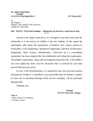 Dr. Abdul Muqsit Khan
Principal
No.MANUU/Poly/Kdp/2020-21/ 10th March, 2021
To
The Registrar,
Maulana Azad National Urdu University,
Gachibowli, Hyderabad.
Sub: MANUU Polytechnic Kadapa – Submitting the furniture requirement–Reg.
*****
Advent to the subject cited above, it is brought to your kind notice that the
polytechnic is in the process of shifting to the new building. In this regard the
undersigned, after taking the requirements of furniture from various sections of
Polytechnic ( Civil Engineering, Mechanical Engineering, Electrical & Electronics
Engineering, Basic Science, Administration, Classroom etc.) a consolidated
requirement has been prepared after due deliberation and vetting the requirements.
The detailed requirements, along with the budgetary proposal of Rs. 1,84,62,000/-(
one crore eighty-four lacks sixty-two thousand only) is enclosed for your kind
perusal and necessary action.
In view of the aforementioned, it is requested to give the necessary sanction
and approval. Further it is submitted to your good office that the furniture available
in Gem will be purchased through GeM, and the remaining will be purchased
through GFR.
Thanking you,
Principal
MANUU Polytechnic Kadapa.
Copy to
1. Dean, School of Technology
2. Purchase Section
 