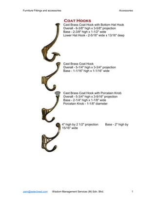 Furniture Fittings and accessories Accessories
Coat Hooks
Cast Brass Coat Hook with Bottom Hat Hook
Overall - 6-3/8" high x 3-5/8" projection
Base - 2-3/8" high x 1-1/2" wide
Lower Hat Hook - 2-5/16" wide x 13/16" deep
Cast Brass Coat Hook
Overall - 5-1/4" high x 3-3/4" projection
Base - 1-1/16" high x 1-1/16" wide
Cast Brass Coat Hook with Porcelain Knob
Overall - 5-3/4" high x 3-9/16" projection
Base - 2-1/4" high x 1-1/8" wide
Porcelain Knob - 1-1/8" diameter
4" high by 2 1/2" projection Base - 2" high by
15/16" wide
zaini@selectvest.com Wisdom Management Services (M) Sdn. Bhd. 1
 
