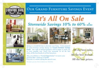 ALE
Come Prepared for Great Furniture Sa
                                       Come Prepared for Great Furniture Sa




                                                                                                                             & WAREHOUSE CLEA
                                                                                    & WAREHOUSE CLEA
 ES
ANCEALEOur Grand Furniture Savings Event
                                                                              STOREWIDE

                                                                                                        STOREWIDE
CLEARANCE
                                                                                                                                 It’s All On Sale
                                                                                                                                        &
                                                                                                          Storewide Savings 10% to 60% MORE
                                                                                                                                                                               ON SALE                    .
                                                                                                                                                                               all

                                                                                                                                                             ON SALE
                                                                                                                                                                                     IT’S




                                                                                                                                               all
                                                                                                                                                                                                         s
                                                                                   & WAREHOUSE CLEARANCE
                                                                                   STOREWIDE SALE                                                                                                        s
                                                                                                                                                        IT’S
                                                                                                       Spring is a wonderful time to decorate your home. Come prepared
                                                                                                       for great furniture savings during our Grand Furniture Savings
                                                                                                       Event. Our staff of talented designers will be happy to assist you
                                                                                                       in every possible way. You’ll save storewide on all the best
                                                                                                                                                                                  All the best styles.
                                                                                                       styles, all the best brands, & all the best prices.
                                                                                                                                                                                     ON SALE
                                                                                      all              Also, you will have a “Grand Opportunity” to receive your
                                                                                                                                                                                 All the best brands.
                                                                                                                                                                                                IT’S
                                                                                       & WAREHOUSE CLEARANCE
                                                                                                       purchase free* valued up to $1000.
                                                                                                       Everyone is a winner during this special event.                            All the best prices.
                                                                                       STOREWIDE SALE
                                                                                                                      es
                                                                                                                      ds
                                                                                                                       s.


                                                                                                       *Not subject to prior sales. Does not include sales tax . Ends 6/8/09

                                                                                   &
                                                                                    E
                                                                                    E




                                                                                     WAREHOUSE CLEARANCE
                                                gs
                                                                              gs

                                                                                   LE
        gs
 
