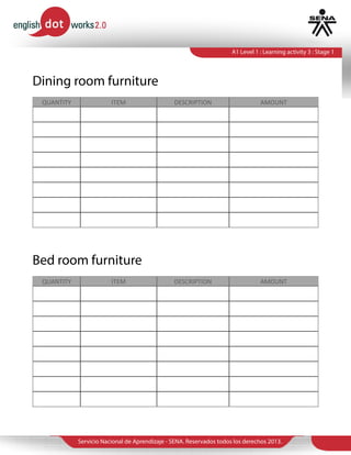 Servicio Nacional de Aprendizaje - SENA. Reservados todos los derechos 2013.
A1 Level 1 : Learning activity 3 : Stage 1
QUANTITY ITEM DESCRIPTION AMOUNT
QUANTITY ITEM DESCRIPTION AMOUNT
Dining room furniture
Bed room furniture
4 Chairs Black wood 600.000
1 Table Glass 500.000
1 Cutlery set Steel 120.000
1 Painting Fruits 300.000
1 Rug Large 200.000
1 Bed King size 1.000.000
2 Night Table With Cabinet 200.000
1 Closet Storage Width 350.000
1 TV Stand Black 200.000
1 Painting Nature 200.000
1 Curtain Big 100.000
1 Mirror Big 100.000
 