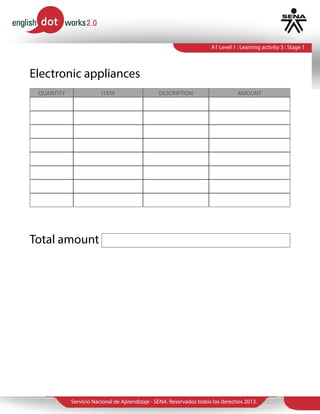 Servicio Nacional de Aprendizaje - SENA. Reservados todos los derechos 2013.
A1 Level 1 : Learning activity 3 : Stage 1
QUANTITY ITEM DESCRIPTION AMOUNT
Electronic appliances
Total amount
1 TV Samsung 32 1.900.000
1 Stereo Sony 1500 Mhz 800.000
1 Piano 1.000.000
1 Microwave 250.000
1 Computer 1.800.000
1 Xbox Game xbox one 1.500.000
1 Bluray dvd/bluray 300.000
$13´200.000
 