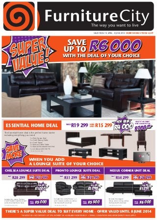 VALID FROM 14 APRIL - 8 JUNE 2014. HURRY WHILE STOCKS LAST!
WAS
R28 299
CHELSEA LOUNGE SUITE DEAL PRONTO LOUNGE SUITE DEAL NEXUS CORNER UNIT DEAL
R6 000WITH THE DEAL OF YOUR CHOICE
SAVE
UP TO
THERE’S A SUPER VALUE DEAL TO SUIT EVERY HOME - OFFER VALID UNTIL 8 JUNE 2014
*36 MONTHS • NO DEPOSIT • AT 19% INTEREST PA • AVAILABLE INDIVIDUALLY • TERMS, CONDITIONS AND AFFORDABILITY RULES APPLY
The Essential Home deal is the perfect home starter
including everything you need:
1 x Polo Queen Bed
1 x Croft Dining Table
6 x Croft Chairs
1 x Kansas Coffee Table
1 x Kansas Entertainment Unit
1 x LG 82cm LED HD TV
*Credit Price R25 488
WHEN YOU ADD
A LOUNGE SUITE OF YOUR CHOICE
ESSENTIAL HOME DEAL
Includes the comfy Pronto 1, 2
and 3 seater couches as well as
the Essential Home Deal.
*Credit Price R40 212
WAS
R34 299 NOW
ONLY R28 299NOW
ONLY R25 799NOW
ONLY R23 299
FOR ONLY
R1 215PM*
WAS
R31 299
Includes the elegant
Nexus corner unit as well as
the Essential Home Deal.
*Credit Price R43 740
FOR ONLY
R1 098PM*FOR ONLY
R1 020PM*
Includes the classic Chelsea
2 and 3 seater couches as well
as the Essential Home Deal.
*Credit Price R36 720
YOU
SAVE R5 000 YOU
SAVE R5 500 YOU
SAVE R6 000
R708PM*
OR GET IT ON CREDIT
OVER 36 MONTHS FOR
NOW
ONLY R15 299WAS
R19 299
SAVE
MORE
you save
R4 000
 