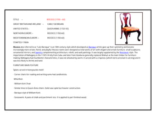 STYLE – ROCOCO (1700 – 60)
GREAT BRITAIN AND IRELAND – EARLY GEORGIAN
UNITED STATES – QUEEN ANNE (1725-55)
NORTHERN EUROPE – ROCOCO (1700-60)
MEDITERRANEAN EUROPE – ROCOCO (1700-60)
STARTED 1700th
Rococo also referred to as "Late Baroque" is an 18th century style which developed as Baroque artists gave up their symmetry and became
increasingly more ornate, florid, and playful. Rococo rooms were designed as total works of art with elegant and ornate furniture, small sculptures,
ornamental mirrors, and tapestry complementing architecture, reliefs, and wall paintings. It was largely supplanted by the Neoclassic style. The
importation of Mahogany in the 1720's firstly from Cuba, and later from Honduras generally replaced Walnut as the main timber for furniture
making. Mahogany had muchbetter characteristics, it was not attacked by worm, it carved with a crispness (which led to arevival in carving) and it
was less likely to shrink and twist
FURNITURE MAIN FEATURE
Splats carved in honeysuckle motif.
· Corner chairs for reading and writing some had candlesticks.
Whorlfeet.
· William Kent Chair.
· Similar lines to Queen Anne chairs. Solid vase splat but heavier construction.
· Baroque style of William Kent.
· Gessowork. A paste of chalk and parchment size. It is applied to part finished wood,
 