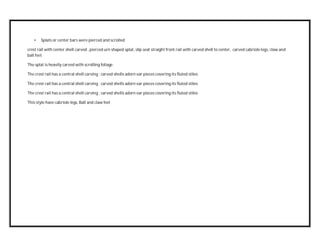 • Splats or center bars were pierced and scrolled
crest rail with center shell carved , pierced urn shaped splat, slip seat straight front rail with carved shell to center, carved cabriole legs, claw and
ball feet
The splat is heavily carved with scrolling foliage
The crest rail has a central shell carving ; carved shells adorn ear pieces covering its fluted stiles
The crest rail has a central shell carving ; carved shells adorn ear pieces covering its fluted stiles
The crest rail has a central shell carving ; carved shells adorn ear pieces covering its fluted stiles
This style have cabriole legs, Ball and claw feet
 