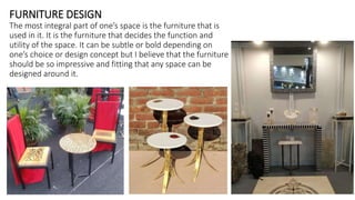 FURNITURE DESIGN
The most integral part of one’s space is the furniture that is
used in it. It is the furniture that decides the function and
utility of the space. It can be subtle or bold depending on
one’s choice or design concept but I believe that the furniture
should be so impressive and fitting that any space can be
designed around it.
 