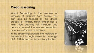 Wood seasoning
Wood Seasoning is the process of
removal of moisture from Timber. This
can also be termed as the drying
process of timber. Fresh timber has a
very high quantity of moisture and
hence is not useful for use in construction
or for manufacture of furniture.
In the seasoning process the moisture of
the wood is brought down in the range
of 8 - 15% based on the end application.
 