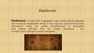 Hardwood
Hardwood is wood from angiosperm trees (more strictly speaking
non-monocot angiosperm trees). It may also be used for those trees
themselves: these are usually broad-leaved; in temperate
and boreal latitudes they are mostly deciduous , but
in tropics and subtropics mostly evergreen.
 
