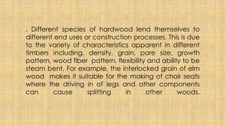 . Different species of hardwood lend themselves to
different end uses or construction processes. This is due
to the variety of characteristics apparent in different
timbers including, density, grain, pore size, growth
pattern, wood fiber pattern, flexibility and ability to be
steam bent. For example, the interlocked grain of elm
wood makes it suitable for the making of chair seats
where the driving in of legs and other components
can cause splitting in other woods.
 