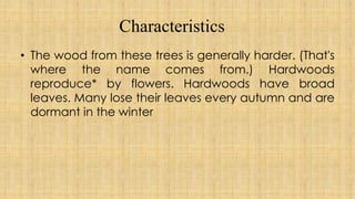 Characteristics
• The wood from these trees is generally harder. (That's
where the name comes from.) Hardwoods
reproduce* by flowers. Hardwoods have broad
leaves. Many lose their leaves every autumn and are
dormant in the winter
 