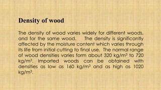 Density of wood
The density of wood varies widely for different woods,
and for the same wood. The density is significantly
affected by the moisture content which varies through
its life from initial cutting to final use. The normal range
of wood densities varies form about 320 kg/m3 to 720
kg/m3. Imported woods can be obtained with
densities as low as 160 kg/m3 and as high as 1020
kg/m3.
 