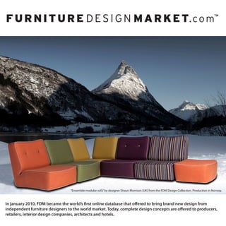 “Ensemble modular sofa” by designer Shaun Morrison (UK) from the FDM Design Collection. Production in Norway.



In january 2010, FDM became the world’s first online database that offered to bring brand new design from
independent furniture designers to the world market. Today, complete design concepts are offered to producers,
retailers, interior design companies, architects and hotels.
 