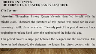 DIFFERENT TYPES
OF FURNITURE FEATURES/STYLES CONT.
17th Century:
Victorian: Throughout history Queen Victoria identified herself with the
middle class. Therefore the furniture of this period was made for an ever-
increasing middle class population. The early part of this period saw machines
beginning to replace hand labor, the beginning of the industrial age.
This period created a large gap between the designer and the craftsmen. The
factories had changed, the designers no longer had direct contact with the
customer.
 