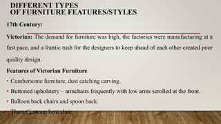DIFFERENT TYPES
OF FURNITURE FEATURES/STYLES
17th Century:
Victorian: The demand for furniture was high, the factories were manufacturing at a
fast pace, and a frantic rush for the designers to keep ahead of each other created poor
quality design.
Features of Victorian Furniture
• Cumbersome furniture, dust catching carving.
• Buttoned upholstery – armchairs frequently with low arms scrolled at the front.
• Balloon back chairs and spoon back.
• Thonet’s steam bent chair.
 