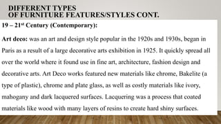 DIFFERENT TYPES
OF FURNITURE FEATURES/STYLES CONT.
19 – 21st Century (Contemporary):
Art deco: was an art and design style popular in the 1920s and 1930s, began in
Paris as a result of a large decorative arts exhibition in 1925. It quickly spread all
over the world where it found use in fine art, architecture, fashion design and
decorative arts. Art Deco works featured new materials like chrome, Bakelite (a
type of plastic), chrome and plate glass, as well as costly materials like ivory,
mahogany and dark lacquered surfaces. Lacquering was a process that coated
materials like wood with many layers of resins to create hard shiny surfaces.
 