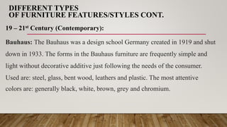 DIFFERENT TYPES
OF FURNITURE FEATURES/STYLES CONT.
19 – 21st Century (Contemporary):
Bauhaus: The Bauhaus was a design school Germany created in 1919 and shut
down in 1933. The forms in the Bauhaus furniture are frequently simple and
light without decorative additive just following the needs of the consumer.
Used are: steel, glass, bent wood, leathers and plastic. The most attentive
colors are: generally black, white, brown, grey and chromium.
 