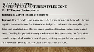 DIFFERENT TYPES
OF FURNITURE FEATURES/STYLES CONT.
19 – 21st Century (Contemporary):
Tapered and Carved legs and components:
Tapered: One of the defining features of mid-Century furniture is the wooden tapered
legs that were so common for the furniture designs of their time. However, this style
dates back much further… this has been a practice of furniture makers since ancient
times. Tapering is a gradual thinning in thickness as legs get closer to the floor, often
round in shape which creates a very elegant, yet strong design that can support the
furniture whilst keeping the view clear underneath the furniture.
 