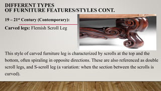DIFFERENT TYPES
OF FURNITURE FEATURES/STYLES CONT.
19 – 21st Century (Contemporary):
Carved legs: Flemish Scroll Leg
This style of carved furniture leg is characterized by scrolls at the top and the
bottom, often spiraling in opposite directions. These are also referenced as double
scroll legs, and S-scroll leg (a variation: when the section between the scrolls is
curved).
 