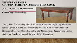 DIFFERENT TYPES
OF FURNITURE FEATURES/STYLES CONT.
19 – 21st Century (Contemporary):
Carved legs: Reeded Leg
This type of furniture leg, in which a series of rounded ridges or grooves are
carved vertically at regular intervals are modeled after ancient Greek and
Roman motifs. They flourished in the later Neoclassical, Regency and Empire
styles that developed around the turn of the 19th century.
 