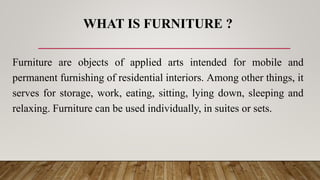 WHAT IS FURNITURE ?
Furniture are objects of applied arts intended for mobile and
permanent furnishing of residential interiors. Among other things, it
serves for storage, work, eating, sitting, lying down, sleeping and
relaxing. Furniture can be used individually, in suites or sets.
 