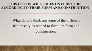 THIS LESSON WILL FOCUS ON FURNITURE
ACCORDING TO THEIR FORM AND CONSTRUCTION
What do you think are some of the different
features/styles related to furniture form and
construction?
 