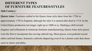 DIFFERENT TYPES
OF FURNITURE FEATURES/STYLES
16th Century:
Queen Anne: Furniture crafted in the Queen Anne style dates from the 1720s to
approximately 1750 in England, although the ruler it is named after died in 1714. In the
United States production ran longer, right up to 1800 or so. Marking a shift toward
elegance and refinement in American furniture manufactureing, Queen Anne style pieces
were the first to incorporate the curving cabriole leg. Most pieces, even pedestal accent
tables and bed frames, featured a cabriole-shaped leg even if on a shorter scale than those
used on chairs and tables.
 