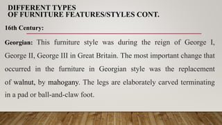 DIFFERENT TYPES
OF FURNITURE FEATURES/STYLES CONT.
16th Century:
Georgian: This furniture style was during the reign of George I,
George II, George III in Great Britain. The most important change that
occurred in the furniture in Georgian style was the replacement
of walnut, by mahogany. The legs are elaborately carved terminating
in a pad or ball-and-claw foot.
 