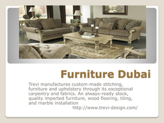 Furniture Dubai
Trevi manufactures custom-made stitching,
furniture and upholstery through its exceptional
carpentry and fabrics. An always-ready stock,
quality imported furniture, wood flooring, tiling,
and marble installation
http://www.trevi-design.com/
 