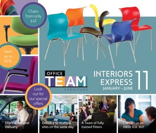 Chairs
             from only
                £47




Save
up to
50%




                      Look
                     out for
                   our special
                                                                                    INTERIORS
                                                                                      EXPRESS
                                                                                              JANUARY - JUNE   11
                     offers



Express national          Delivery to multiple                          A Team of fully                Contact us on
Delivery                  sites on the same daythe full rangetrainedCatalogue
                            Denotes product normally held in stock. See in our Interiors fitters       0800 032 3611
 