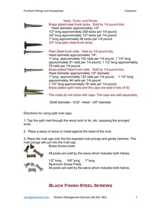 Furniture Fittings and Accessories Fasteners
Nails, Tacks, and Rivets
Brass plated steel trunk tacks. Sold by 1/4 pound lots.
Head diameter approximately 1/4"
1/2" long approximately 208 tacks per 1/4 pound.
3/4" long approximately 137 tacks per 1/4 pound.
1" long approximately 98 tacks per 1/4 pound.
3/4" long plain steel trunk tacks.
Plain Steel trunk nails. Sold by 1/4 pound lots.
Head diameter approximately 1/4".
1" long approximately 102 nails per 1/4 pound. 1 1/4" long
approximately 91 nails per 1/4 pound. 1 1/2" long approximately
78 nails per 1/4 pound
Brass plated Steel trunk nails Sold by 1/4 pound lots.
Head diameter approximately 1/4" diameter.
1" long approximately 132 nails per 1/4 pound. 1 1/4" long
approximately 94 nails per 1/4 pound.
1 1/2" long approximately 78 nails per 1/4 pound
Brass plated split rivets and the caps are sold in lots of 50.
The rivets do not come with caps. The caps are sold separately.
Shaft diameter - 5/32" Head - 3/8" diameter
Directions for using split rivet caps.
1. Tap the split rivet through the wood and/ or tin, etc, exposing the pronged
ends.
2. Place a piece of wood or metal against the head of the rivet.
3. Place the rivet cap over the the exposed rivet prongs and gently hammer. The
rivet prongs will curl into the rivet cap.
Brass Screw posts
All posts are sold by the piece which includes both halves.
1/2" long; 5/8" long; 1" long
Aluminum Screw Posts
All posts are sold by the piece which includes both halves.
Black Finish Steel Screws
zaini@selectvest.com Wisdom Management Services (M) Sdn. Bhd. 1
 