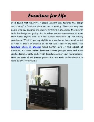Furniture for Life
It is found that majority of people concern only towards the design
and style of a furniture piece not on its quality. There are very few
people who buy designer and quality furniture in phoenix as they prefer
both the design and quality. But in today’s era every one wants to make
their home stylish even in a low budget regardless of the quality
prominence. What if, you buy stylish furniture but within a small period
of time it fades or cracked or do not give comfort any more. The
furniture store in phoenix takes better care of this aspect of
furniture. At these online furniture stores you get more and more
verity, design, quality and stylish furniture as per your requirements.
Here are some of the fixture pieces that you would definitely wish to
make a part of your home:
 