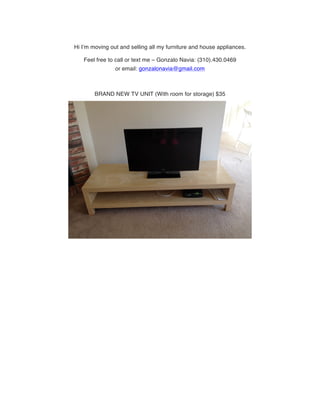 Hi I’m moving out and selling all my furniture and house appliances.
Feel free to call or text me – Gonzalo Navia: (310).430.0469
or email: gonzalonavia@gmail.com
BRAND NEW TV UNIT (With room for storage) $35
 