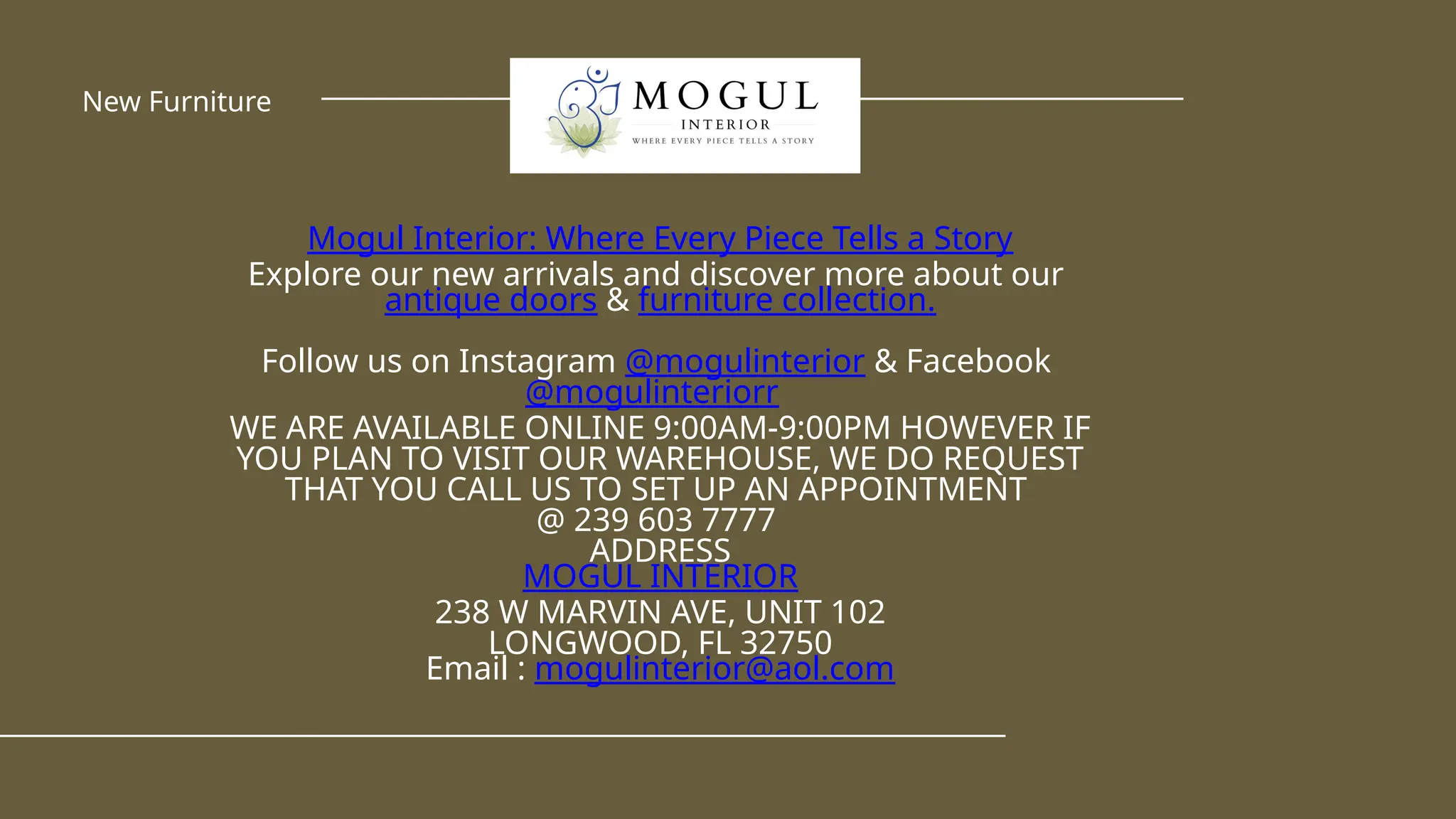 Mogul Interior: Where Every Piece Tells a Story
Explore our new arrivals and discover more about our
antique doors & furniture collection.
Follow us on Instagram @mogulinterior & Facebook
@mogulinteriorr
WE ARE AVAILABLE ONLINE 9:00AM-9:00PM HOWEVER IF
YOU PLAN TO VISIT OUR WAREHOUSE, WE DO REQUEST
THAT YOU CALL US TO SET UP AN APPOINTMENT
@ 239 603 7777
ADDRESS
MOGUL INTERIOR
238 W MARVIN AVE, UNIT 102
LONGWOOD, FL 32750
Email : mogulinterior@aol.com
New Furniture