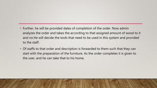 • Further, he will be provided dates of completion of the order. Now admin
analyzes the order and takes the according to that assigned amount of wood to it
and no.He will decide the tools that need to be used in this system and provided
to the staff.
• Of staffs to that order and description is forwarded to them such that they can
start with the preparation of the furniture. As the order completes it is given to
the user, and he can take that to his home.
 