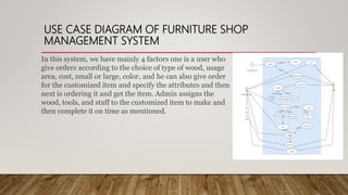 USE CASE DIAGRAM OF FURNITURE SHOP
MANAGEMENT SYSTEM
In this system, we have mainly 4 factors one is a user who
give orders according to the choice of type of wood, usage
area, cost, small or large, color, and he can also give order
for the customized item and specify the attributes and then
next is ordering it and get the item. Admin assigns the
wood, tools, and staff to the customized item to make and
then complete it on time as mentioned.
 