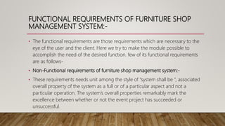 FUNCTIONAL REQUIREMENTS OF FURNITURE SHOP
MANAGEMENT SYSTEM:-
• The functional requirements are those requirements which are necessary to the
eye of the user and the client. Here we try to make the module possible to
accomplish the need of the desired function. few of its functional requirements
are as follows-
• Non-Functional requirements of furniture shop management system:-
• These requirements needs unit among the style of “system shall be “, associated
overall property of the system as a full or of a particular aspect and not a
particular operation. The system’s overall properties remarkably mark the
excellence between whether or not the event project has succeeded or
unsuccessful.
 