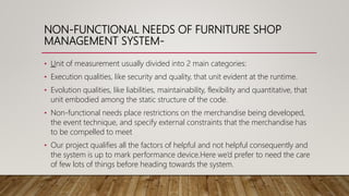 NON-FUNCTIONAL NEEDS OF FURNITURE SHOP
MANAGEMENT SYSTEM-
• Unit of measurement usually divided into 2 main categories:
• Execution qualities, like security and quality, that unit evident at the runtime.
• Evolution qualities, like liabilities, maintainability, flexibility and quantitative, that
unit embodied among the static structure of the code.
• Non-functional needs place restrictions on the merchandise being developed,
the event technique, and specify external constraints that the merchandise has
to be compelled to meet
• Our project qualifies all the factors of helpful and not helpful consequently and
the system is up to mark performance device.Here we’d prefer to need the care
of few lots of things before heading towards the system.
 