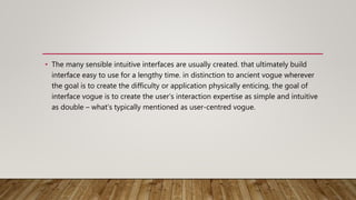 • The many sensible intuitive interfaces are usually created. that ultimately build
interface easy to use for a lengthy time. in distinction to ancient vogue wherever
the goal is to create the difficulty or application physically enticing, the goal of
interface vogue is to create the user’s interaction expertise as simple and intuitive
as double – what’s typically mentioned as user-centred vogue.
 