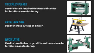 Used to obtain required thickness of timber
for furniture manufacturing.
Used for cross cutting of timber.
Used to turn timber to get different tone shape for
furniture manufacturing.
 
