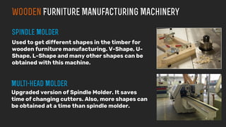 Used to get different shapes in the timber for
wooden furniture manufacturing. V-Shape, U-
Shape, L-Shape and many other shapes can be
obtained with this machine.
Upgraded version of Spindle Molder. It saves
time of changing cutters. Also, more shapes can
be obtained at a time than spindle molder.
 