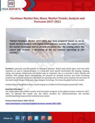 Follow Us:
Furniture Market Size, Share, Market Trends, Analysis and
Forecasts 2017-2021
Furniture is generally used for symbolic or decorative purposes. Wood, steel, plastic, glass, and many other
materials are used in making furniture. It is built with some specific functionality like sleeping, studying,
eating, and seating. Convenience and comfort play an important role in a consumer's hectic lifestyle and
schedule. With greater brand consciousness, the demand for branded furniture and home furnishings
products has increased. Consumers worldwide are spending more on home decor products and are aware of
the latest interior design trends and unique designer furnishings. This drives the global furniture market.
Analysts forecast the global furniture market to grow at a CAGR of 4.27% during the period 2017-2021.
Covered in this report
The report covers the present scenario and the growth prospects of the global furniture market for 2017-
2021. To calculate the market size, the report considers the sales/volume/value and excludes
retrofit/replacement/spares/aftermarket/services market.
Browse Detail Report With TOC @
www.hexareports.com/report/global-furniture-market-2017-2021
“Global Furniture Market 2017-2021, has been prepared based on an in-
depth market analysis with inputs from industry experts. The report covers
the market landscape and its growth prospects over the coming years. The
report also includes a discussion of the key vendors operating in this
market.”
 