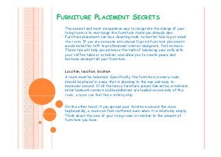 FURNITURE PLACEMENT SECRETS
The easiest and most inexpensive way to invigorate the design of your
living room is to rearrange the furniture items you already own.
Furniture placement can be a daunting task, no matter how big or small
the room. If you are someone who always figured furniture placementthe room. If you are someone who always f gured furn ture placement
would be better left to professional interior designers, fret no more.
These tips will help you embrace the task of balancing your sofa with
your coffee table or armchair, and allow you to create peace and
harmony amongst all your furniture.m y m g y u fu u .
Location, location, location
A room must be balanced. Specifically, the furniture in every roomA room must be balanced. Specifically, the furniture in every room
should be placed in a way that is pleasing to the eye and easy to
maneuver around. If all the heavy furniture pieces like sofas, armchairs,
entertainment centers and bookshelves are loaded on one side of the
room, a room can feel like a sinking ship.room, a room can feel like a sinking ship.
On the other hand, if you spread your furniture around the room
haphazardly, a room can feel cluttered even when it is relatively empty.
Think about the size of your living room in relation to the amount of
furniture you have.
 