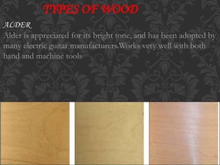 TYPES OF WOOD
ALDER
Alder is appreciated for its bright tone, and has been adopted by
many electric guitar manufacturers.Works very well with both
hand and machine tools
 