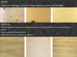 PINE
Yellowish wood type. Used for cheaper furniture, doors, and building
POPLAR
This plentiful and inexpensive common hardwood is very light and easy to work, with an even
texture.
Color is generally white to brown
Poplar refers to trees in the genus Populus.
 