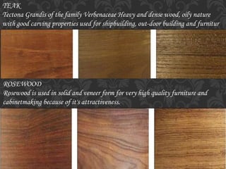 TEAK
Tectona Grandis of the family Verbenaceae Heavy and dense wood, oily nature
with good carving properties used for shipbuilding, out-door building and furnitur
ROSEWOOD
Rosewood is used in solid and veneer form for very high quality furniture and
cabinetmaking because of it's attractiveness.
 