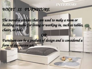 INTERIORS
WHAT IS FURNITURE
The movable articles that are used to make a room or
building suitable for living or working in, such as tables,
chairs, or beds.
OR
Furniture can be a product of design and is considered a
form of decorative art.
 
