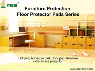 Furniture Protection
Floor Protector Pads Series
Felt pad, Adhesive pad, Cork pad, furniture
slider,Glass protector
www.gzprodigy.com
 